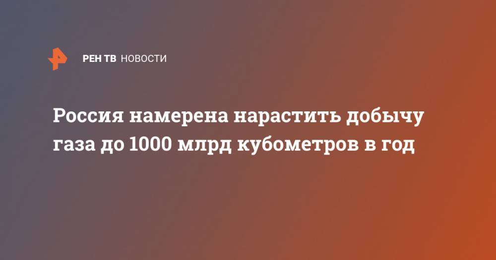 Россия намерена нарастить добычу газа до 1000 млрд кубометров в год - ren.tv - Россия