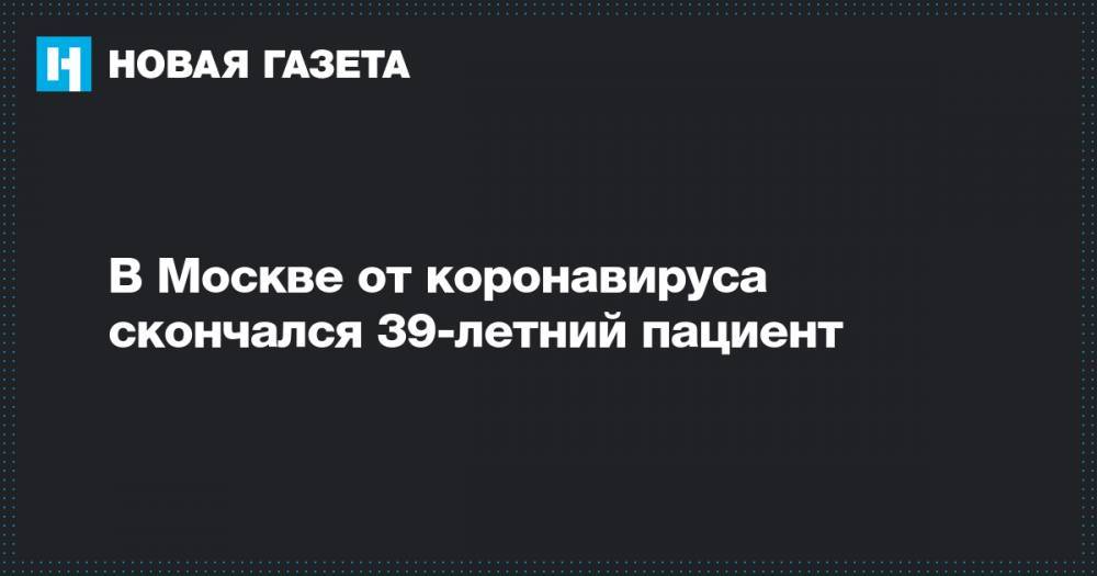 В Москве от коронавируса скончался 39-летний пациент - novayagazeta.ru - Москва