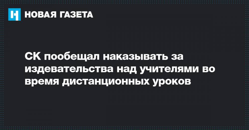 СК пообещал наказывать за издевательства над учителями во время дистанционных уроков - novayagazeta.ru