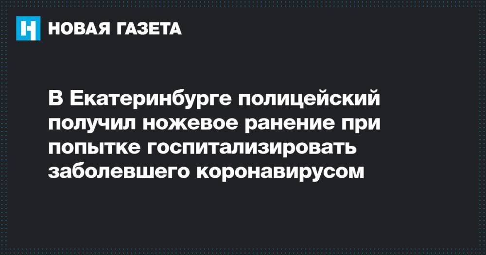 В Екатеринбурге полицейский получил ножевое ранение при попытке госпитализировать заболевшего коронавирусом - novayagazeta.ru - Екатеринбург
