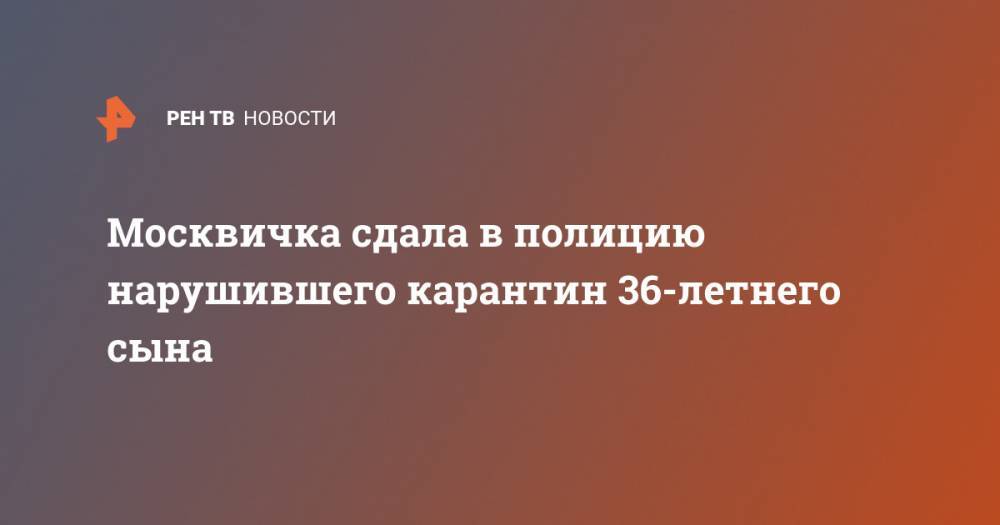 Москвичка сдала в полицию нарушившего карантин 36-летнего сына - ren.tv - Москва