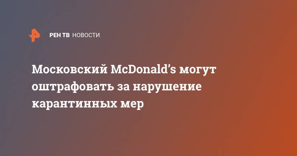 Юлия Котомина - Московский McDonald’s могут оштрафовать за нарушение карантинных мер - ren.tv - Москва