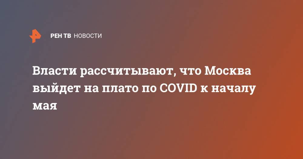 Власти рассчитывают, что Москва выйдет на плато по COVID к началу мая - ren.tv - Россия - Москва