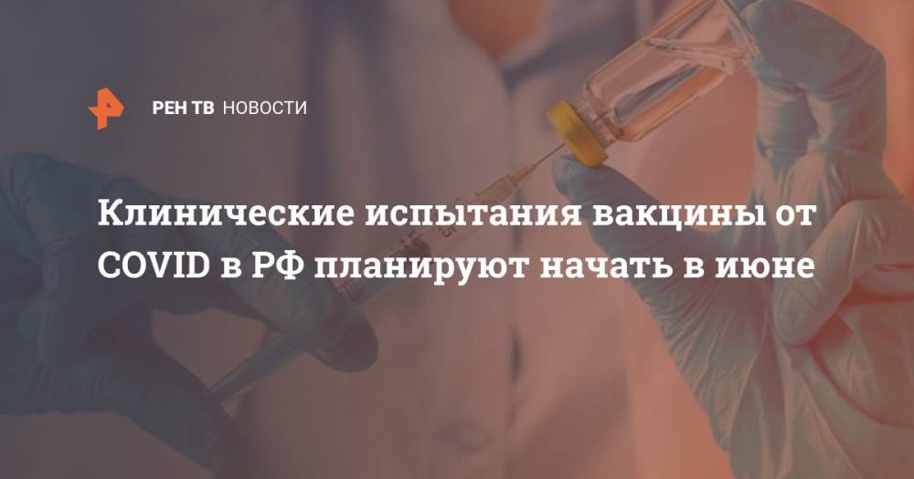 Наталья Думченко - Клинические испытания вакцины от COVID в РФ планируют начать в июне - ren.tv - Россия