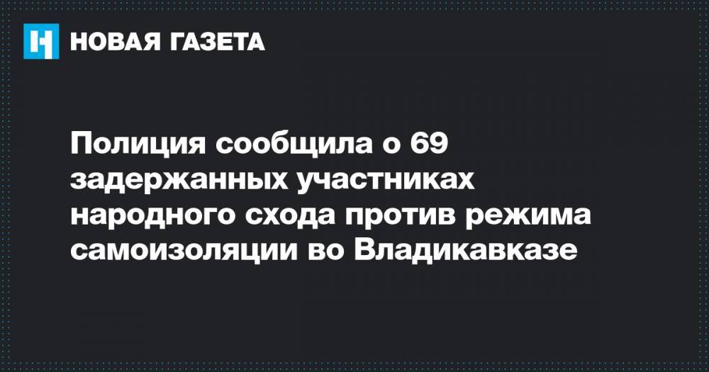 Полиция сообщила о 69 задержанных участниках народного схода против режима самоизоляции во Владикавказе - novayagazeta.ru - Владикавказ