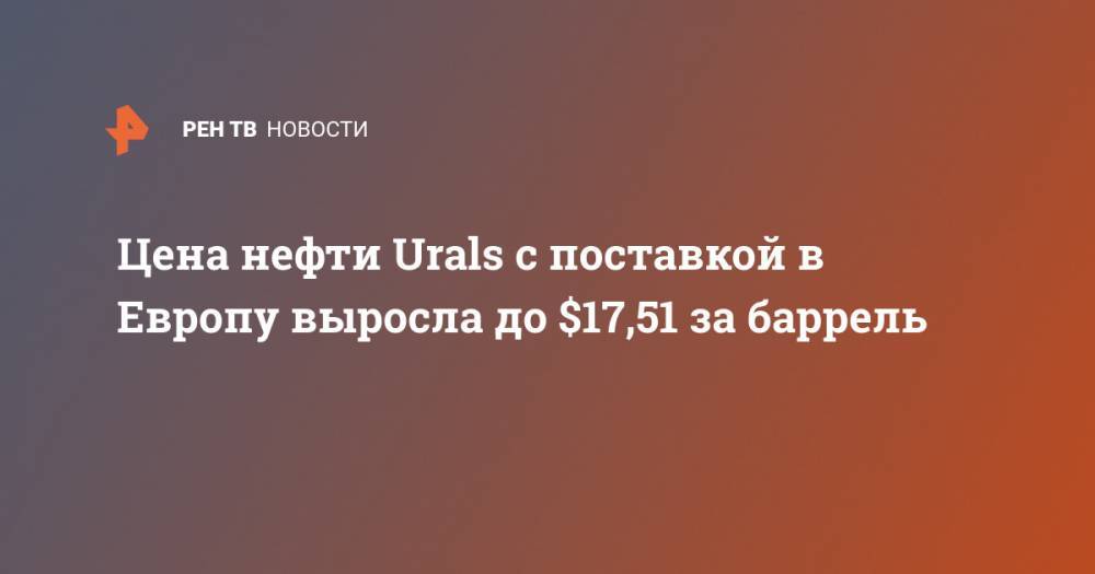 Цена нефти Urals с поставкой в Европу выросла до $17,51 за баррель - ren.tv
