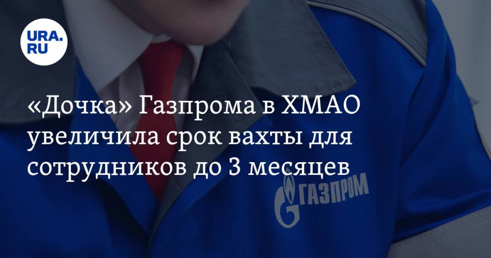 «Дочка» Газпрома в ХМАО увеличила срок вахты для сотрудников до 3 месяцев - ura.news - Сургут - округ Югра - Нижневартовск
