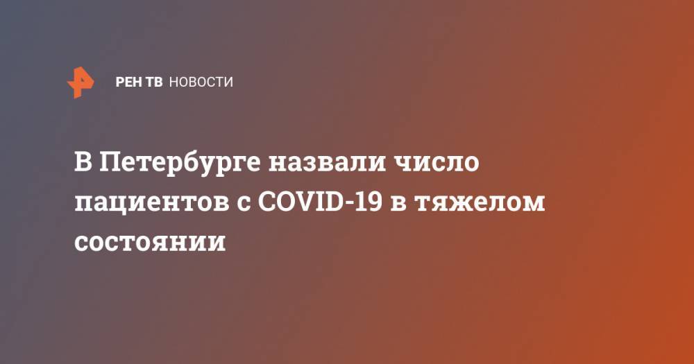 Александр Беглов - В Петербурге назвали число пациентов с COVID-19 в тяжелом состоянии - ren.tv - Санкт-Петербург