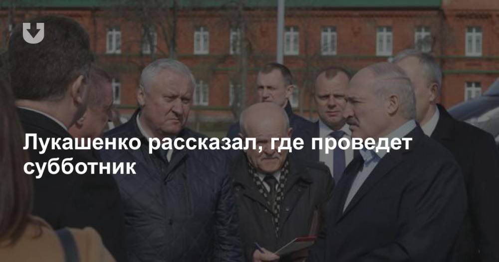 Александр Лукашенко - Лукашенко рассказал, где проведет субботник - news.tut.by - Белоруссия - Бобруйск - Президент