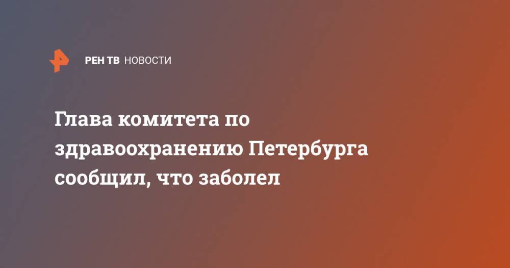 Дмитрий Лисовец - Глава комитета по здравоохранению Петербурга сообщил, что заболел - ren.tv - Санкт-Петербург