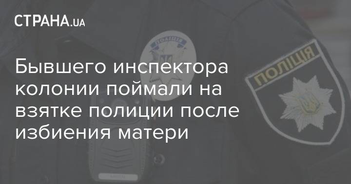 Бывшего инспектора колонии поймали на взятке полиции после избиения матери - strana.ua