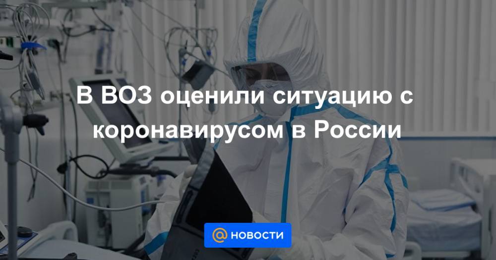 В ВОЗ оценили ситуацию с коронавирусом в России - news.mail.ru - Россия - Москва