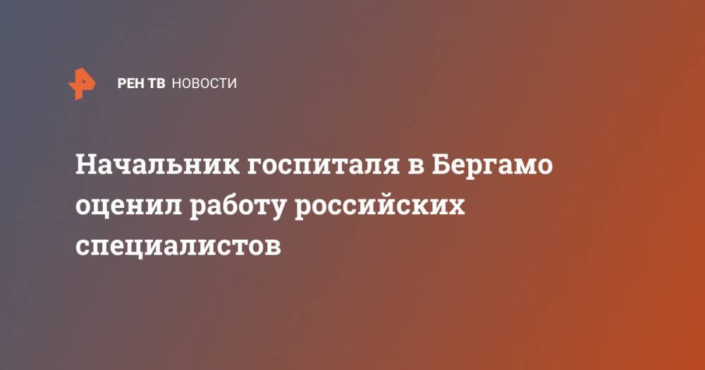 Начальник госпиталя в Бергамо оценил работу российских специалистов - ren.tv