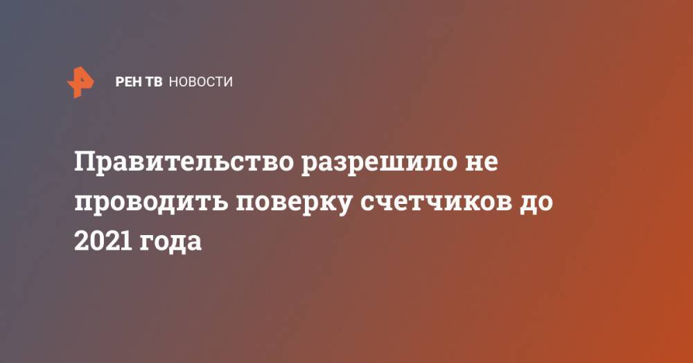 Правительство разрешило не проводить поверку счетчиков до 2021 года - ren.tv - Россия