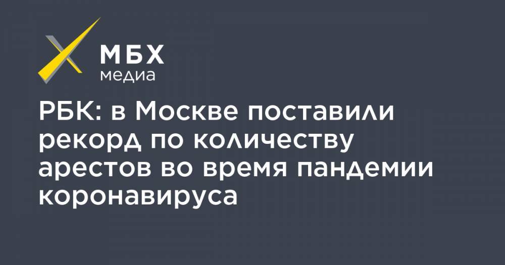 РБК: в Москве поставили рекорд по количеству арестов во время пандемии коронавируса - mbk.news - Россия - Москва