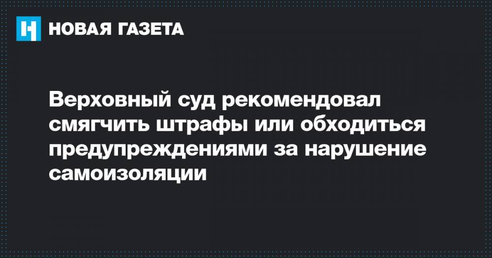 Верховный суд рекомендовал смягчить штрафы или обходиться предупреждениями за нарушение самоизоляции - novayagazeta.ru