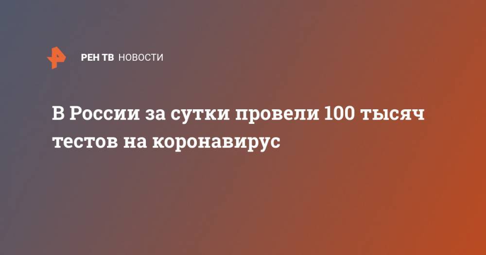 В России за сутки провели 100 тысяч тестов на коронавирус - ren.tv - Россия - Москва - Московская обл.