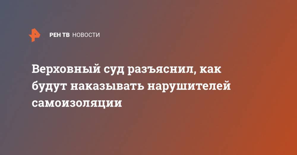 Верховный суд разъяснил, как будут наказывать нарушителей самоизоляции - ren.tv - Россия