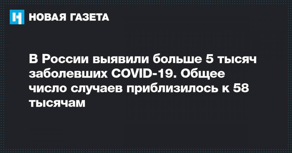 В России выявили больше 5 тысяч заболевших COVID-19. Общее число случаев приблизилось к 58 тысячам - novayagazeta.ru - Россия