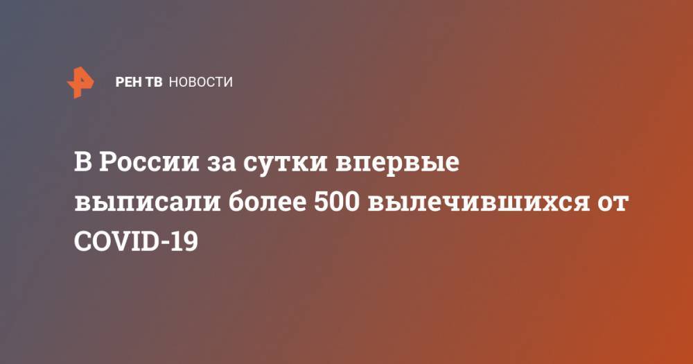 В России за сутки впервые выписали более 500 вылечившихся от COVID-19 - ren.tv - Россия