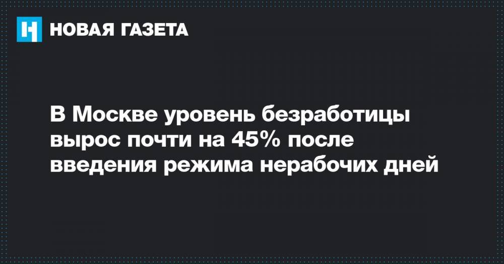 В Москве уровень безработицы вырос почти на 45% после введения режима нерабочих дней - novayagazeta.ru - Москва