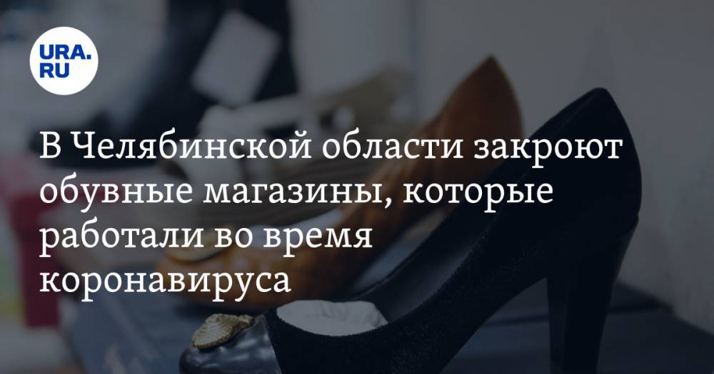 В Челябинской области закроют обувные магазины, которые работали во время коронавируса - ura.news - Челябинская обл.