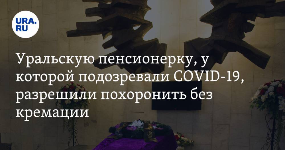 Уральскую пенсионерку, у которой подозревали COVID-19, разрешили похоронить без кремации - ura.news