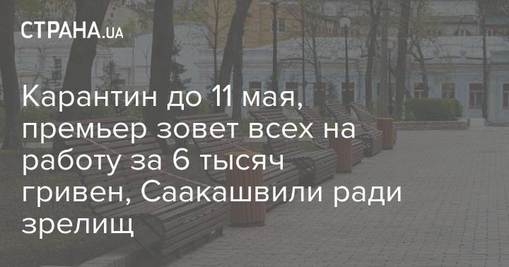Карантин до 11 мая, премьер зовет всех на работу за 6 тысяч гривен, Саакашвили ради зрелищ - strana.ua - Украина