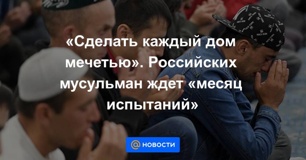 «Сделать каждый дом мечетью». Российских мусульман ждет «месяц испытаний» - news.mail.ru