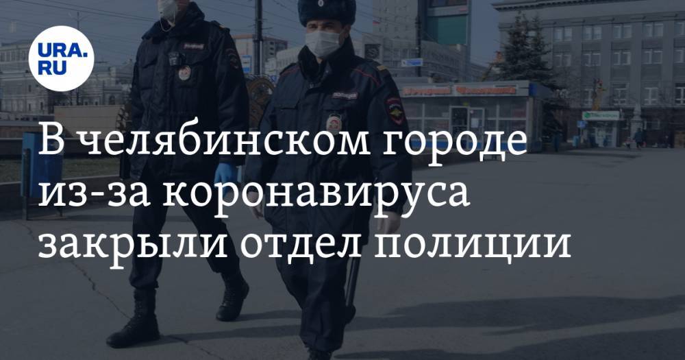 В челябинском городе из-за коронавируса закрыли отдел полиции - ura.news - Челябинская обл.