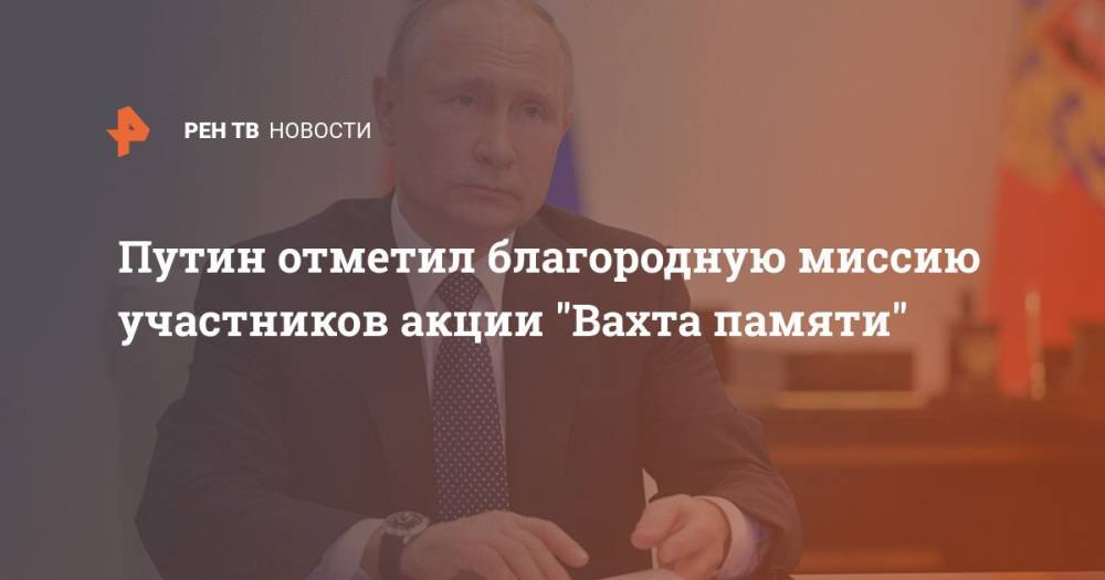 Владимир Путин - Путин отметил благородную миссию участников акции "Вахта памяти" - ren.tv - Россия