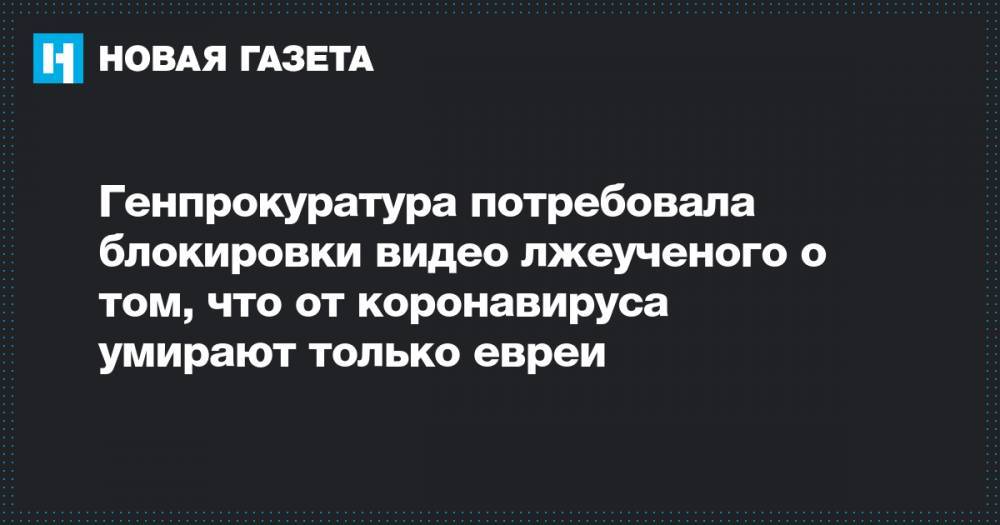 Андрей Тюняев - Генпрокуратура потребовала блокировки видео лжеученого о том, что от коронавируса умирают только евреи - novayagazeta.ru