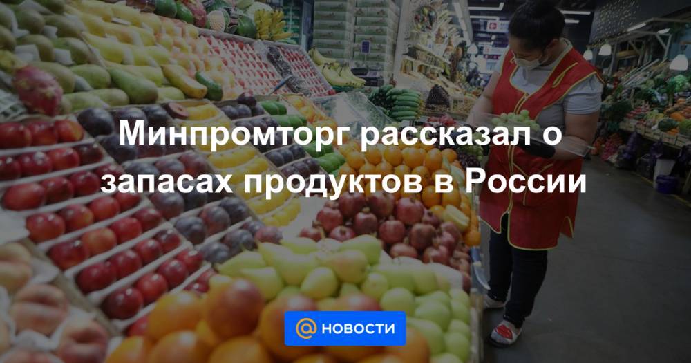 Минпромторг рассказал о запасах продуктов в России - news.mail.ru - Россия