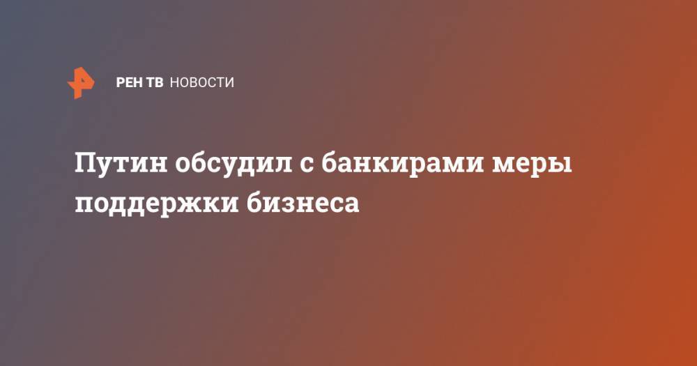 Путин обсудил с банкирами меры поддержки бизнеса - ren.tv