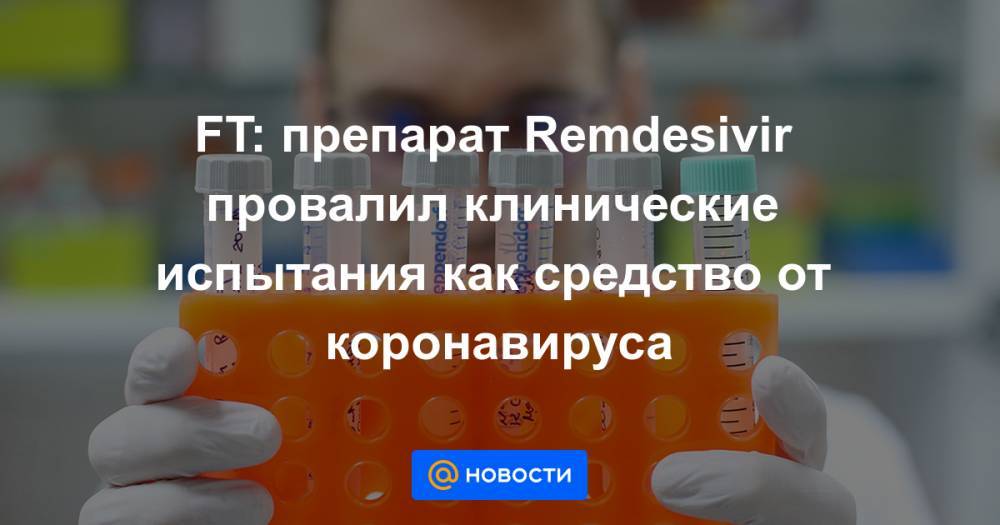 FT: препарат Remdesivir провалил клинические испытания как средство от коронавируса - news.mail.ru - Сша - Китай