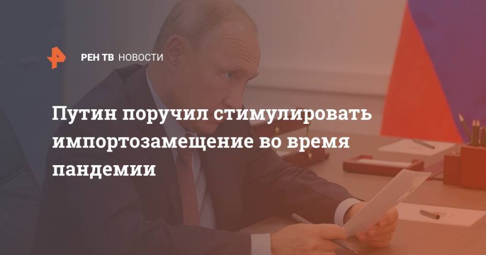 Владимир Путин - Путин поручил стимулировать импортозамещение во время пандемии - ren.tv - Россия