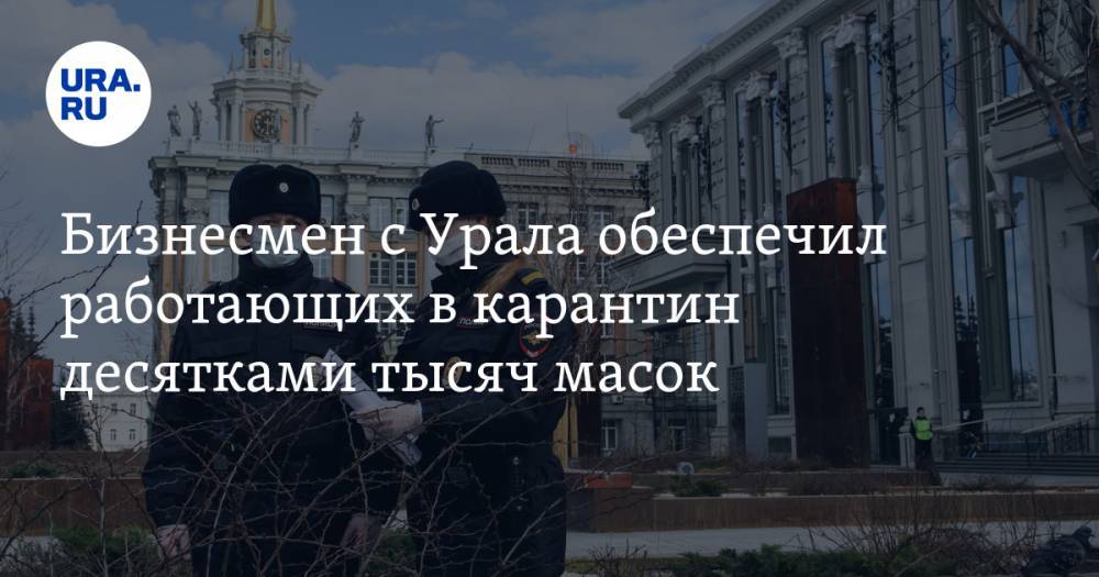 Бизнесмен с Урала обеспечил работающих в карантин десятками тысяч масок - ura.news