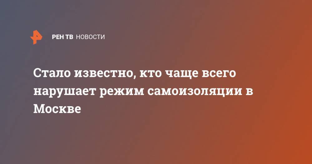 Евгений Данчиков - Стало известно, кто чаще всего нарушает режим самоизоляции в Москве - ren.tv - Москва