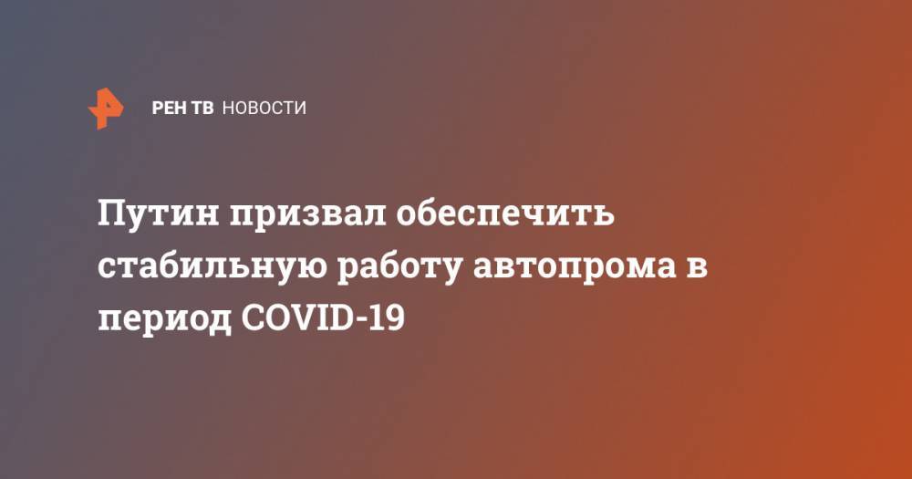 Владимир Путин - Путин призвал обеспечить стабильную работу автопрома в период COVID-19 - ren.tv - Россия