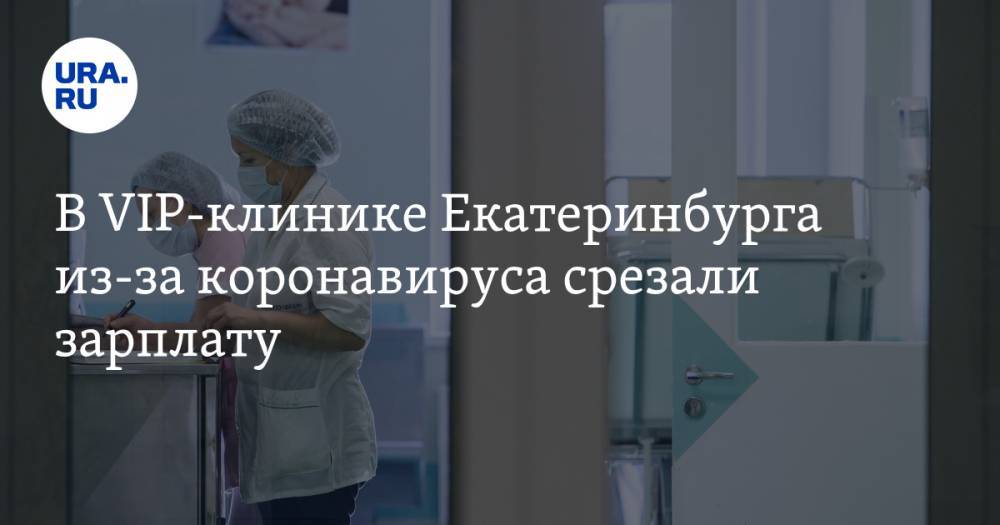 В VIP-клинике Екатеринбурга из-за коронавируса срезали зарплату - ura.news - Екатеринбург