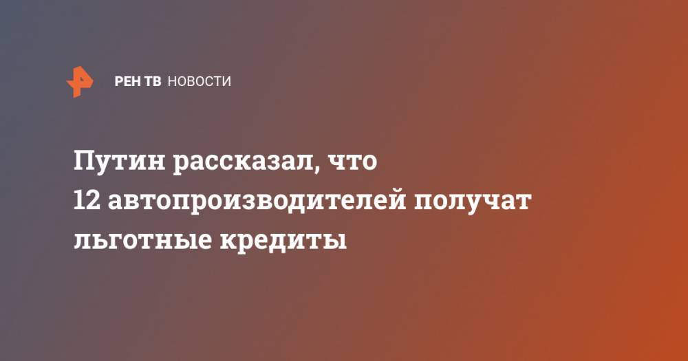 Владимир Путин - Путин рассказал, что 12 автопроизводителей получат льготные кредиты - ren.tv - Россия