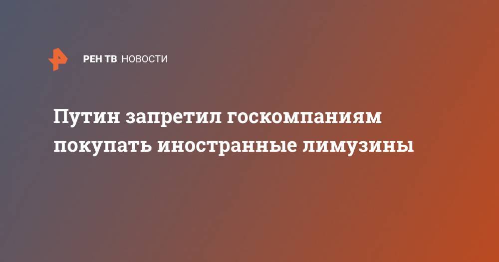 Владимир Путин - Путин запретил госкомпаниям покупать иностранные лимузины - ren.tv - Россия