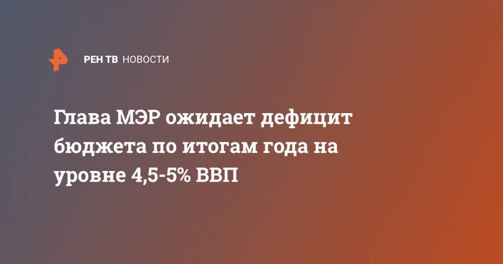 Максим Решетников - Глава МЭР ожидает дефицит бюджета по итогам года на уровне 4,5-5% ВВП - ren.tv