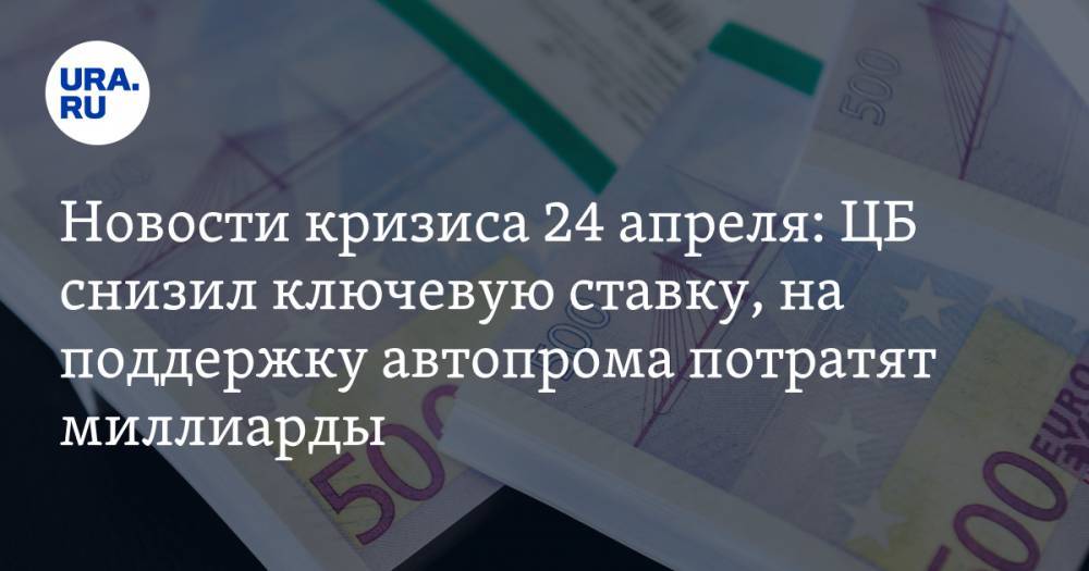 Новости кризиса 24 апреля: ЦБ снизил ключевую ставку, на поддержку российского автопрома потратят миллиарды - ura.news
