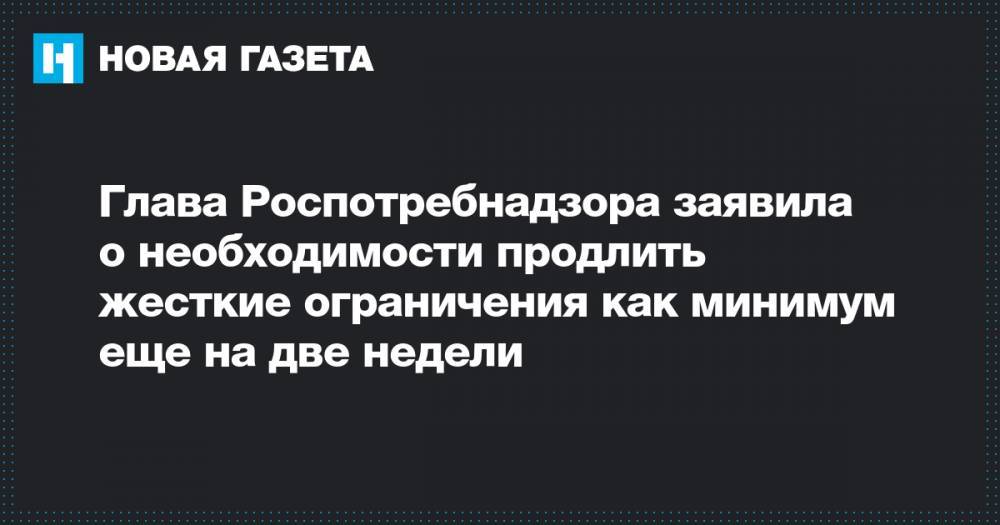 Анна Попова - Глава Роспотребнадзора заявила о необходимости продлить жесткие ограничения как минимум еще на две недели - novayagazeta.ru - Россия