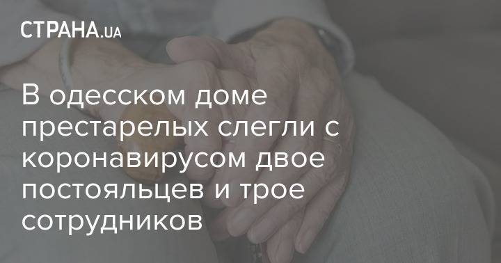 В одесском доме престарелых слегли с коронавирусом двое постояльцев и трое сотрудников - strana.ua - Одесса - Одесская обл.
