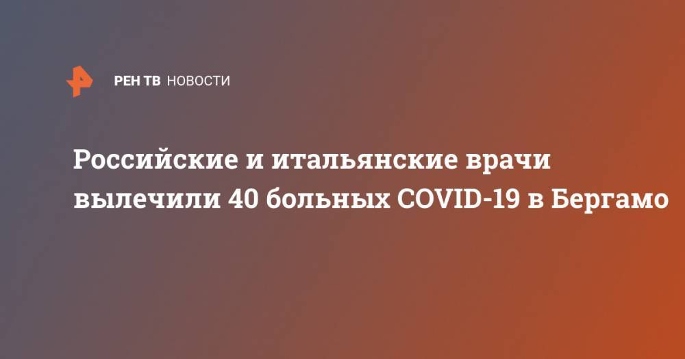 Российские и итальянские врачи вылечили 40 больных COVID-19 в Бергамо - ren.tv - Россия