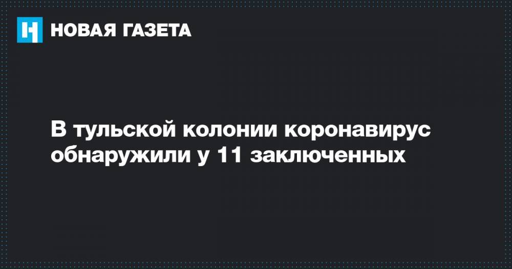 В тульской колонии коронавирус обнаружили у 11 заключенных - novayagazeta.ru - Тула