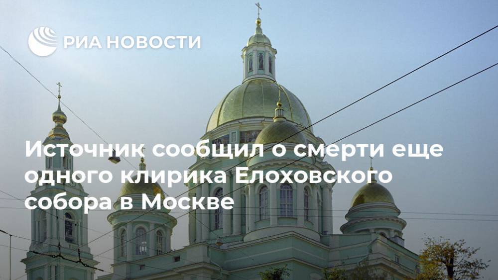 Источник сообщил о смерти еще одного клирика Елоховского собора в Москве - ria.ru - Москва