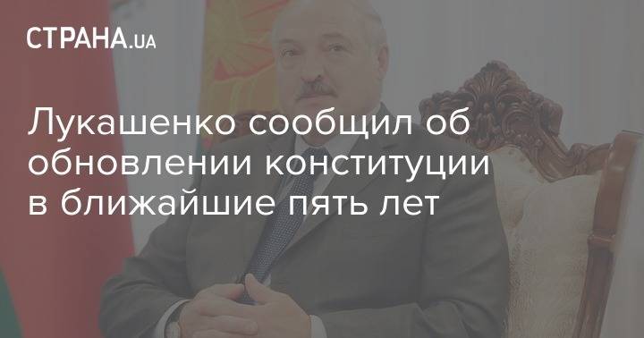 Александр Лукашенко - Лукашенко сообщил об обновлении конституции в ближайшие пять лет - strana.ua - Белоруссия